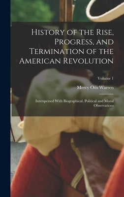 History of the Rise, Progress, and Termination of the American Revolution: Interspersed With Biographical, Political and Moral Observations; Volume 1 by Warren, Mercy Otis