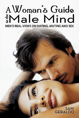 A Woman's Guide to the Male Mind: Men's Real Views on Dating, Mating and Sex by Geraldo, Sam