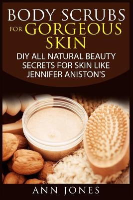 Body Scrubs for Gorgeous Skin: DIY All Natural Beauty Secrets For Skin Like Jennifer Aniston's by Jones, Ann
