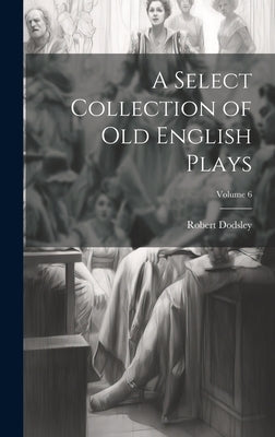 A Select Collection of Old English Plays; Volume 6 by Dodsley, Robert