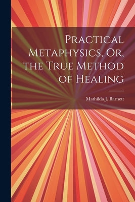 Practical Metaphysics, Or, the True Method of Healing by Barnett, Mathilda J.