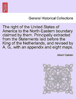 The Right of the United States of America to the North-Eastern Boundary Claimed by Them. Principally Extracted from the Statements Laid Before the Kin by Gallatin, Albert