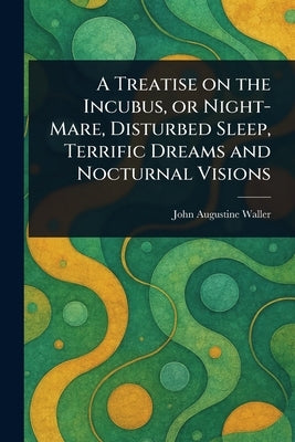 A Treatise on the Incubus, or Night-Mare, Disturbed Sleep, Terrific Dreams and Nocturnal Visions by Waller, John Augustine