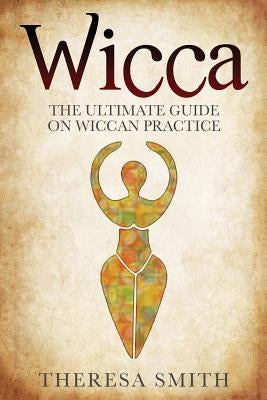 Wicca: The Ultimate Guide On Wiccan Practice by Smith, Theresa