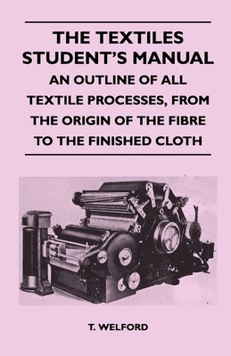 The Textiles Student's Manual - An Outline of All Textile Processes, From the Origin of the Fibre to the Finished Cloth by Welford, T.