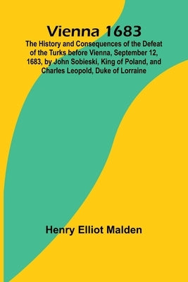 Vienna 1683; The History and Consequences of the Defeat of the Turks before Vienna, September 12, 1683, by John Sobieski, King of Poland, and Charles by Elliot Malden, Henry