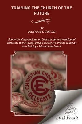 Training the Church of the Future: Auburn Seminary Lectures on Christian Nurture with Special Reference to the Young People's Society of Christian End by Clark, Francis E.