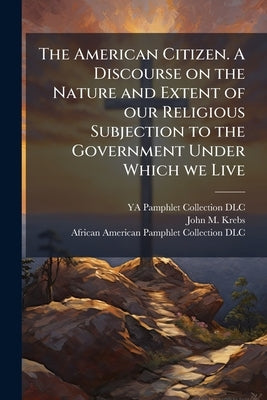 The American Citizen. A Discourse on the Nature and Extent of our Religious Subjection to the Government Under Which we Live: Including an Inquiry Int by DLC, Ya Pamphlet Collection