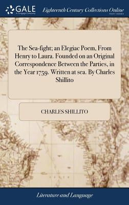 The Sea-fight; an Elegiac Poem, From Henry to Laura. Founded on an Original Correspondence Between the Parties, in the Year 1759. Written at sea. By C by Shillito, Charles