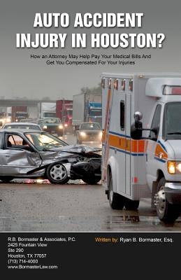 Auto Accident Injury In Houston?: How an Attorney May Help Pay Your Medical Bills And Get You Compensated For Your Injuries by Bormaster Esq, Ryan B.