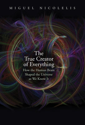 The True Creator of Everything: How the Human Brain Shaped the Universe as We Know It by Nicolelis, Miguel