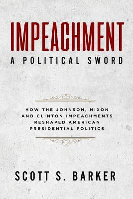 Impeachment - A Political Sword: How The Johnson, Nixon and Clinton Impeachments Reshaped Presidenial Politics by Barker, Scott S.