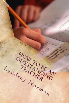 How to Be an Outstanding Teacher: Learn How to Be Consistently Outstanding in Your Teaching So That Your Students' Learning Is the Best It Can Be, But by Norman, Lyndsey