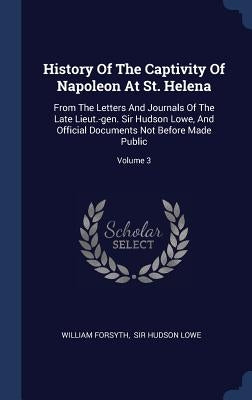 History Of The Captivity Of Napoleon At St. Helena: From The Letters And Journals Of The Late Lieut.-gen. Sir Hudson Lowe, And Official Documents Not by Forsyth, William