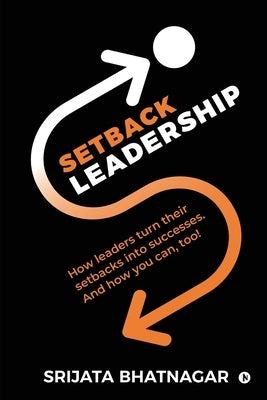 Setback Leadership: How leaders turn their setbacks into successes. And how you can, too! by Srijata Bhatnagar