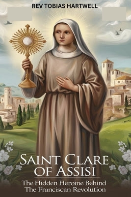 Saint Clare of Assisi: The Hidden Heroine Behind The Franciscan Revolution by Hartwell, Tobias