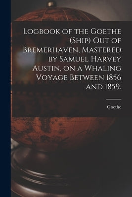 Logbook of the Goethe (Ship) out of Bremerhaven, Mastered by Samuel Harvey Austin, on a Whaling Voyage Between 1856 and 1859. by Goethe (Ship)