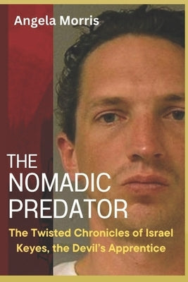 The Nomadic Predator: The Twisted Chronicles of Israel Keyes, the Devil's Apprentice by Morris, Angela