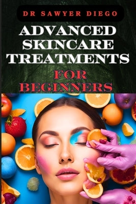 Advanced Skincare Treatments for Beginners: Professional Techniques, Anti-Aging Solutions, And Custom Routines For Radiant Body by Diego, Sawyer