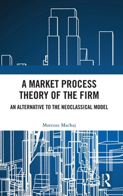 A Market Process Theory of the Firm: An Alternative to the Neoclassical Model by Machaj, Mateusz