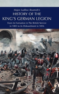 Major Ludlow Beamish's HISTORY OF THE KING'S GERMAN LEGION: From Its Formation In The British service in 1803 To Its Disbandment In 1816: Volume I by Beamish, Major Ludlow