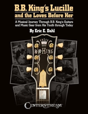B.B. King's Lucille and the Loves Before Her: A Musical Journey Through B.B. King's Guitars and Music Gear from His Youth Through Today by Dahl, Eric E.