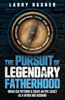 The Pursuit of Legendary Fatherhood: Break Old Patterns and Create an Epic Legacy as a Father and Husband by Hagner, Larry