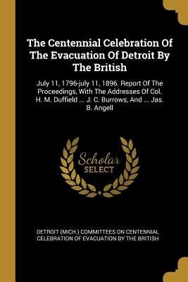 The Centennial Celebration Of The Evacuation Of Detroit By The British: July 11, 1796-july 11, 1896. Report Of The Proceedings, With The Addresses Of by Detroit (Mich ). Committees on Centennia
