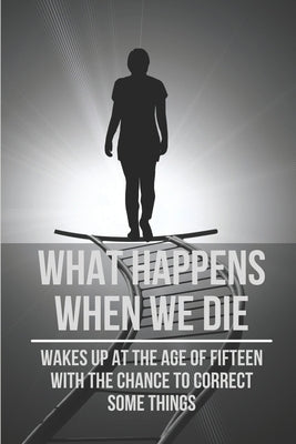 What Happens When We Die: Wakes Up At The Age Of Fifteen With The Chance To Correct Some Things: Top Convincing Real-Life Time Travel Stories by Bolinsky, Richie