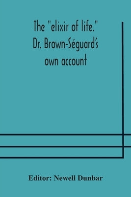 The "Elixir Of Life." Dr. Brown-Séguard'S Own Account Of His Famous Alleged Remedy For Debility And Old Age, Dr. Variot'S Experiments And Contemporane by Newell Dunbar