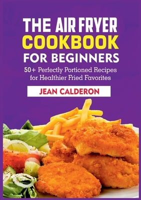 The Air Fryer Cookbook for Beginners: 50+ Perfectly Portioned Recipes for Healthier Fried Favorites by Calderon, Jean