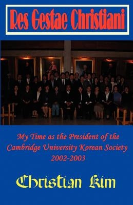 Res Gestae Christiani: My Time as the President of the Cambridge University Korean Society 2002-2003 by Kim, Christian