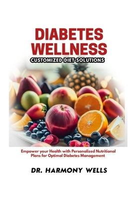 Diabetes Wellness: CUSTOMIZED DIET SOLUTIONS: Empower Your Health with Personalized Nutritional Plans for Optimal Diabetes Management by Wells, Harmony