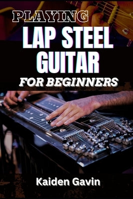 Playing Lap Steel Guitar for Beginners: Mastering Slide Techniques, Open Tunings, Essential Chords, Slide Mastery And Master Chords, Slides, And Vibra by Gavin, Kaiden