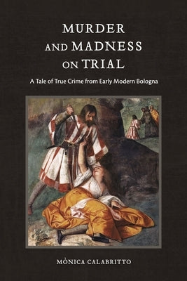 Murder and Madness on Trial: A Tale of True Crime from Early Modern Bologna by Calabritto, Mònica
