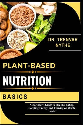 Plant-Based Nutrition Basics: A Beginner's Guide to Healthy Eating, Boosting Energy, and Thriving on Whole Foods by Nythe, Dr Trenvar