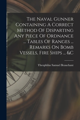 The Naval Gunner Containing A Correct Method Of Disparting Any Piece Of Ordnance ... Tables Of Ranges ... Remarks On Bomb Vessels, Fire Ships ... &c by Beauchant, Theophilus Samuel