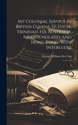 My Colonial Service in British Guiana, St. Lucia, Trinidad, Fiji, Australia, Newfoundland, and Hong Kong, With Interludes: 2 by Des Vux, George William
