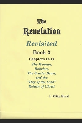 The Revelation Revisited Book III: The Woman, Babylon, The Scarlet Beast, and The Day of the Lord Return of Christ (Chapters 14-19) by Byrd, J. Mike