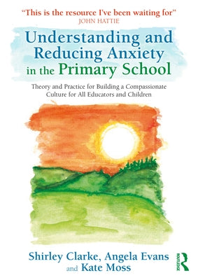 Understanding and Reducing Anxiety in the Primary School: Theory and Practice for Building a Compassionate Culture for All Educators and Children by Clarke, Shirley