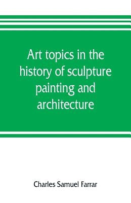 Art topics in the history of sculpture, painting and architecture: with specific references to most of the English standard works of art by Samuel Farrar, Charles