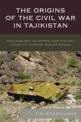 The Origins of the Civil War in Tajikistan: Nationalism, Islamism, and Violent Conflict in Post-Soviet Space by Epkenhans, Tim