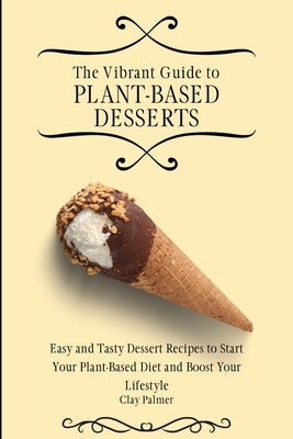 The Vibrant Guide to Plant- Based Desserts: Easy and Tasty Dessert Recipes to Start Your Plant- Based Diet and Boost Your Lifestyle by Palmer, Clay