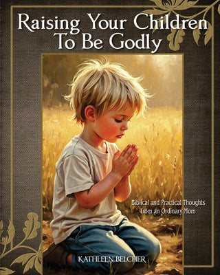 Raising Your Children To Be Godly: Biblical and Practical Thoughts from an Ordinary Mom by Belcher, Kathleen