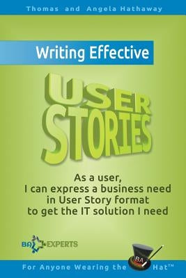 Writing Effective User Stories: As a User, I Can Express a Business Need in User Story Format To Get the IT Solution I Need by Hathaway, Angela