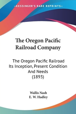 The Oregon Pacific Railroad Company: The Oregon Pacific Railroad Its Inception, Present Condition And Needs (1893) by Nash, Wallis