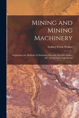 Mining and Mining Machinery: Explaining the Methods of Obtaining Minerals, Precious Stones, &C., in All Parts of the World by Walker, Sydney Ferris