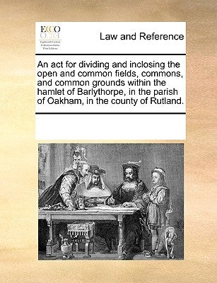 An ACT for Dividing and Inclosing the Open and Common Fields, Commons, and Common Grounds Within the Hamlet of Barlythorpe, in the Parish of Oakham, i by Multiple Contributors