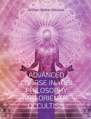 Advanced Course in Yogi Philosophy and Oriental Occultism: Light On The Path, Spiritual Consciousness, The Voice Of Silence, Karma Yoga, Gnani. by Atkinson, William Walker