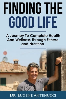 Finding The Good Life.: A Journey to Complete Health and Wellness Through Fitness and Nutrition by Antenucci, Eugene